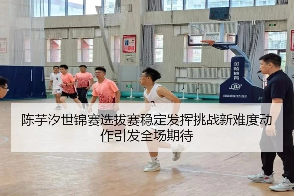 陈芋汐世锦赛选拔赛稳定发挥挑战新难度动作引发全场期待